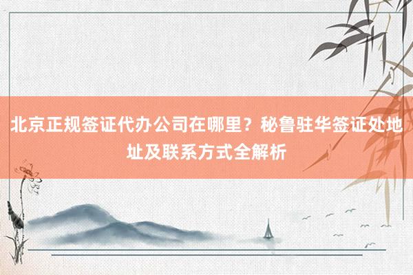 北京正规签证代办公司在哪里？秘鲁驻华签证处地址及联系方式全解析