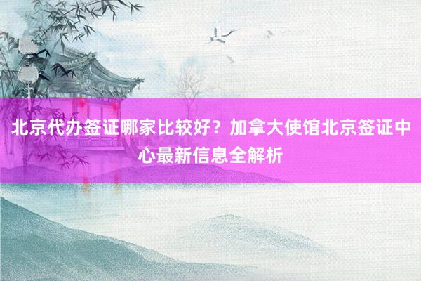 北京代办签证哪家比较好？加拿大使馆北京签证中心最新信息全解析