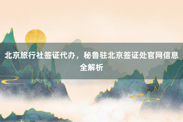 北京旅行社签证代办，秘鲁驻北京签证处官网信息全解析