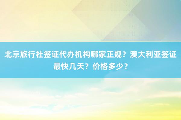 北京旅行社签证代办机构哪家正规？澳大利亚签证最快几天？价格多少？