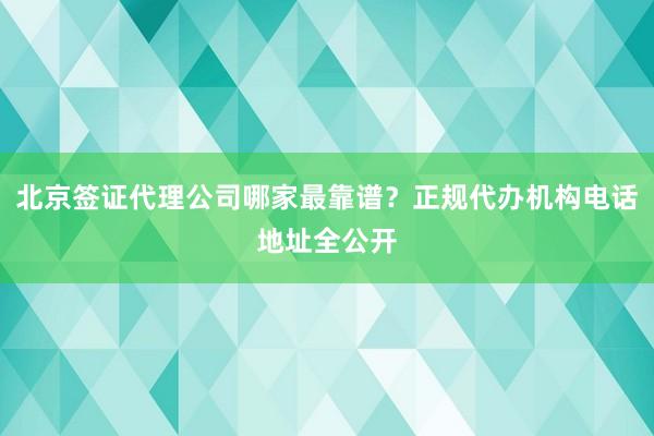 北京签证代理公司哪家最靠谱？正规代办机构电话地址全公开
