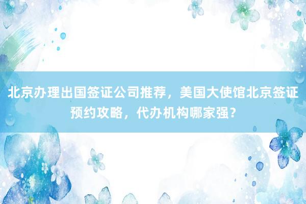 北京办理出国签证公司推荐，美国大使馆北京签证预约攻略，代办机构哪家强？