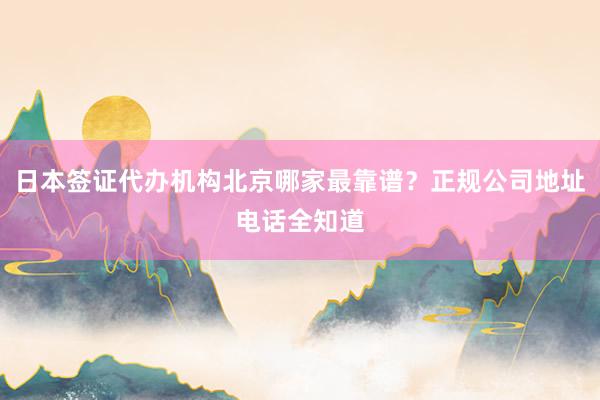 日本签证代办机构北京哪家最靠谱？正规公司地址电话全知道