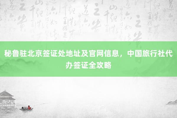 秘鲁驻北京签证处地址及官网信息，中国旅行社代办签证全攻略