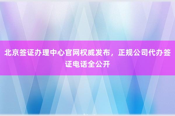 北京签证办理中心官网权威发布，正规公司代办签证电话全公开