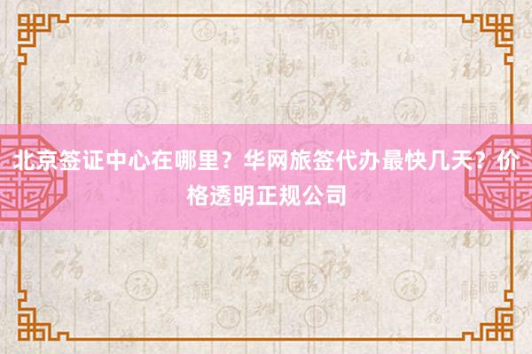 北京签证中心在哪里？华网旅签代办最快几天？价格透明正规公司