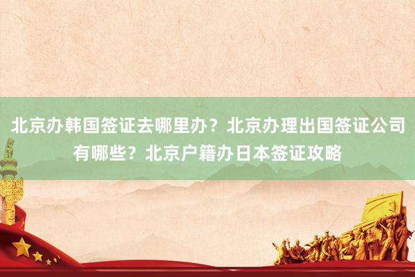 北京办韩国签证去哪里办？北京办理出国签证公司有哪些？北京户籍办日本签证攻略