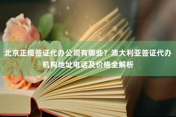 北京正规签证代办公司有哪些？澳大利亚签证代办机构地址电话及价格全解析