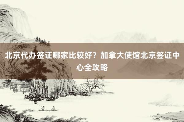 北京代办签证哪家比较好？加拿大使馆北京签证中心全攻略