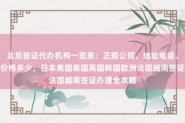 北京签证代办机构一览表：正规公司、地址电话、最快几天、价格多少，日本美国泰国英国韩国欧洲法国越南签证办理全攻略