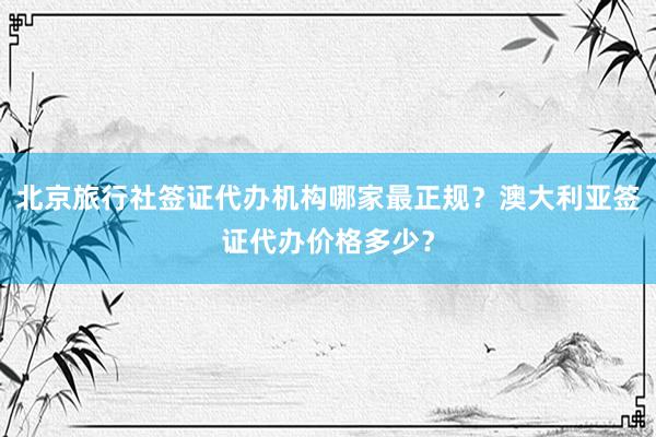 北京旅行社签证代办机构哪家最正规？澳大利亚签证代办价格多少？
