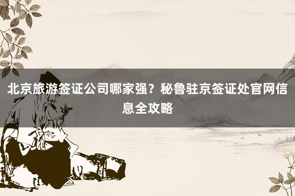 北京旅游签证公司哪家强？秘鲁驻京签证处官网信息全攻略