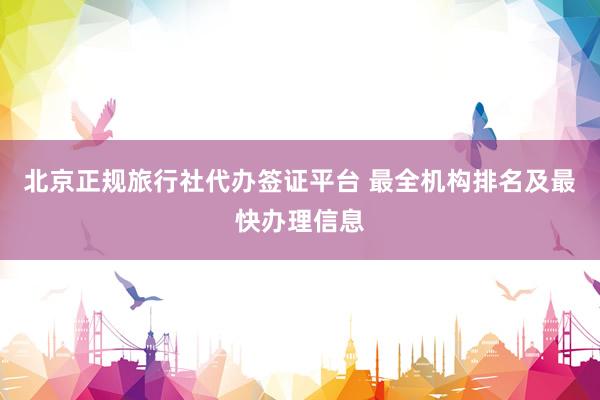 北京正规旅行社代办签证平台 最全机构排名及最快办理信息