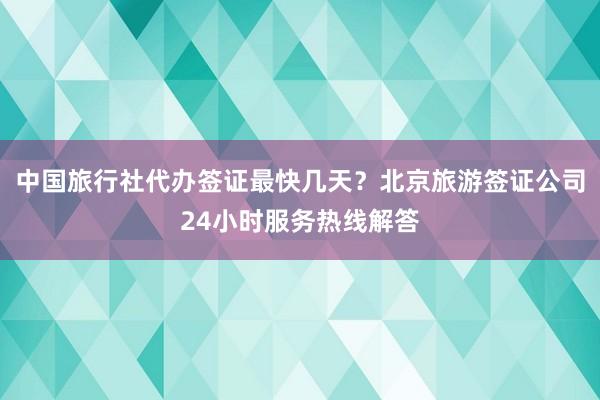 中国旅行社代办签证最快几天？北京旅游签证公司24小时服务热线解答