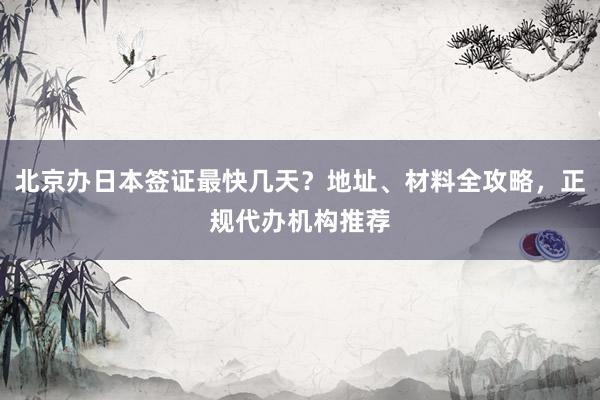 北京办日本签证最快几天？地址、材料全攻略，正规代办机构推荐
