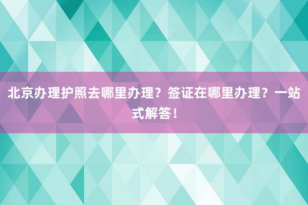 北京办理护照去哪里办理？签证在哪里办理？一站式解答！