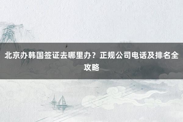 北京办韩国签证去哪里办？正规公司电话及排名全攻略