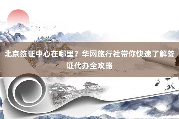 北京签证中心在哪里？华网旅行社带你快速了解签证代办全攻略