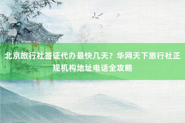 北京旅行社签证代办最快几天？华网天下旅行社正规机构地址电话全攻略