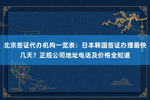 北京签证代办机构一览表：日本韩国签证办理最快几天？正规公司地址电话及价格全知道