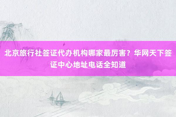 北京旅行社签证代办机构哪家最厉害？华网天下签证中心地址电话全知道