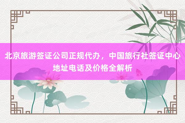 北京旅游签证公司正规代办，中国旅行社签证中心地址电话及价格全解析