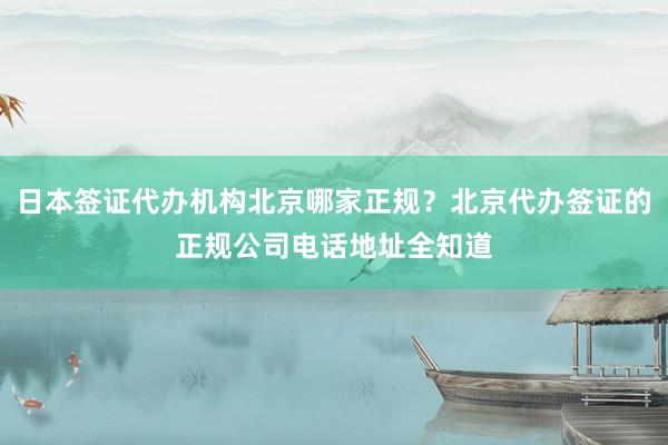 日本签证代办机构北京哪家正规？北京代办签证的正规公司电话地址全知道