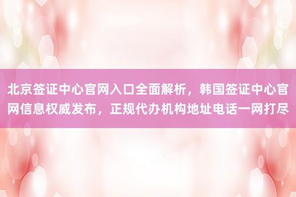 北京签证中心官网入口全面解析，韩国签证中心官网信息权威发布，正规代办机构地址电话一网打尽