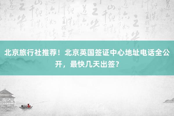 北京旅行社推荐！北京英国签证中心地址电话全公开，最快几天出签？