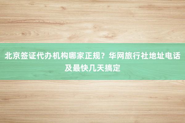 北京签证代办机构哪家正规？华网旅行社地址电话及最快几天搞定