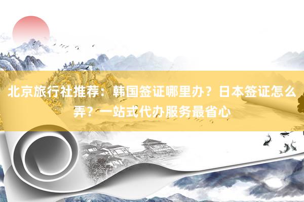 北京旅行社推荐：韩国签证哪里办？日本签证怎么弄？一站式代办服务最省心