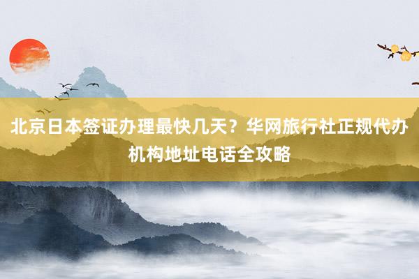 北京日本签证办理最快几天？华网旅行社正规代办机构地址电话全攻略