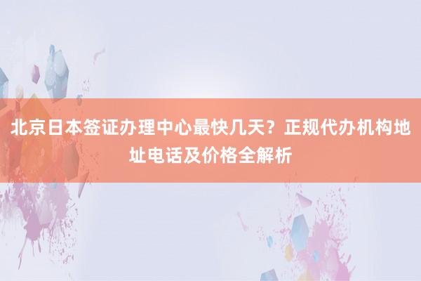 北京日本签证办理中心最快几天？正规代办机构地址电话及价格全解析