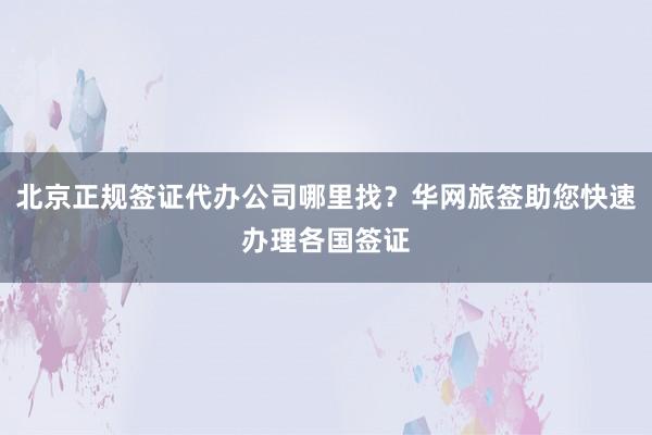 北京正规签证代办公司哪里找？华网旅签助您快速办理各国签证