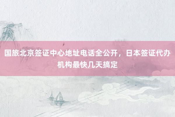 国旅北京签证中心地址电话全公开，日本签证代办机构最快几天搞定