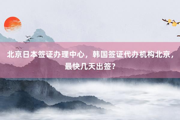 北京日本签证办理中心，韩国签证代办机构北京，最快几天出签？
