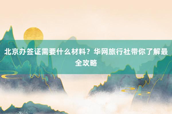 北京办签证需要什么材料？华网旅行社带你了解最全攻略