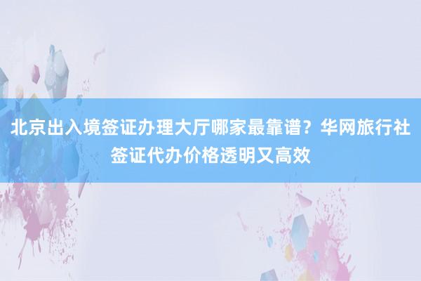 北京出入境签证办理大厅哪家最靠谱？华网旅行社签证代办价格透明又高效