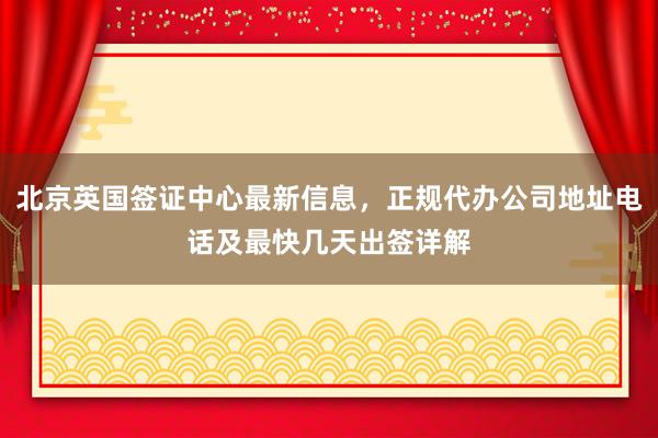 北京英国签证中心最新信息，正规代办公司地址电话及最快几天出签详解