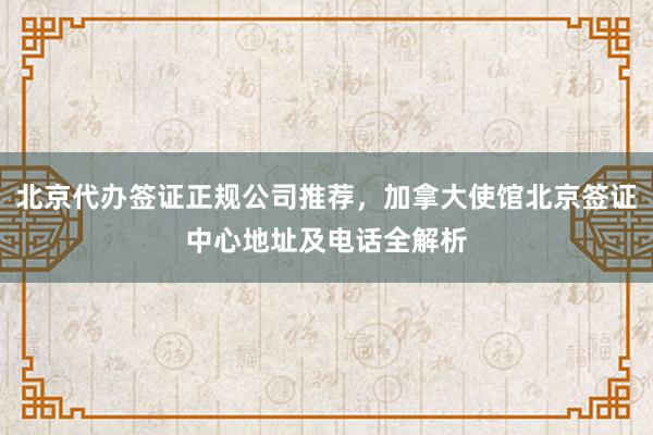 北京代办签证正规公司推荐，加拿大使馆北京签证中心地址及电话全解析