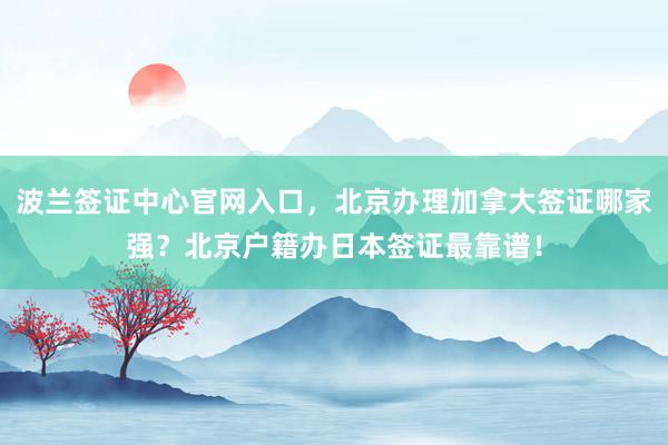 波兰签证中心官网入口，北京办理加拿大签证哪家强？北京户籍办日本签证最靠谱！