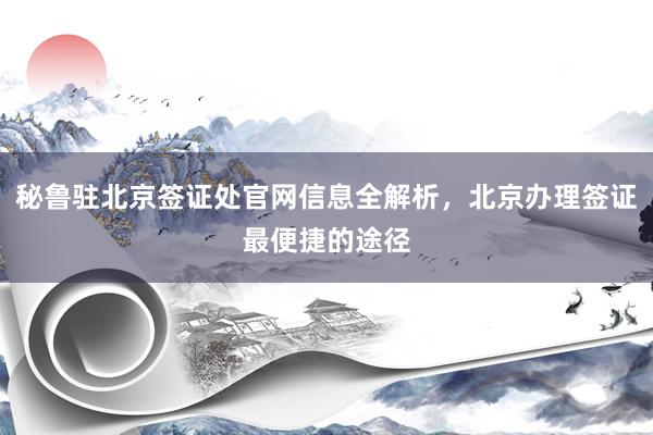 秘鲁驻北京签证处官网信息全解析，北京办理签证最便捷的途径