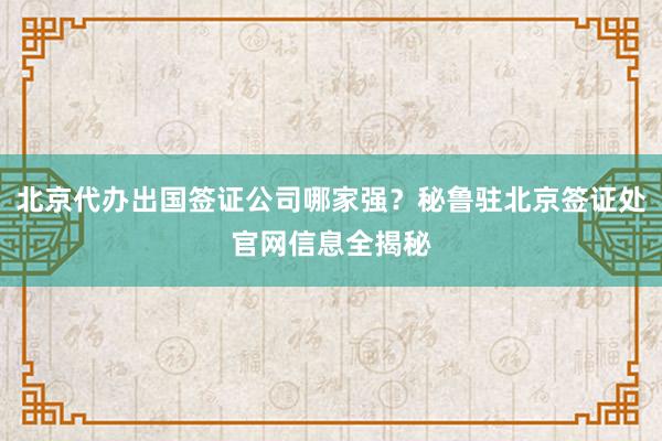 北京代办出国签证公司哪家强？秘鲁驻北京签证处官网信息全揭秘