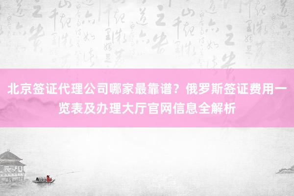 北京签证代理公司哪家最靠谱？俄罗斯签证费用一览表及办理大厅官网信息全解析