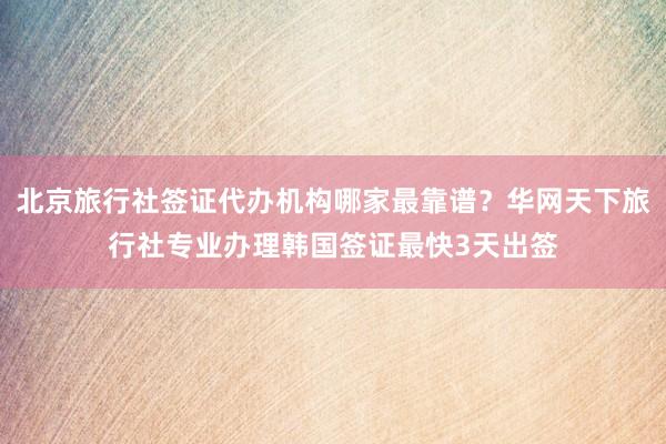 北京旅行社签证代办机构哪家最靠谱？华网天下旅行社专业办理韩国签证最快3天出签