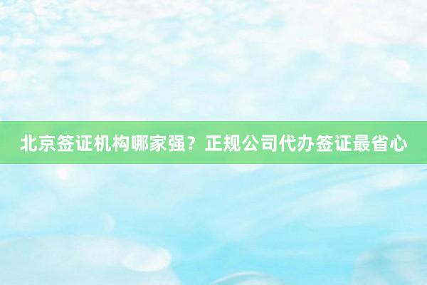北京签证机构哪家强？正规公司代办签证最省心