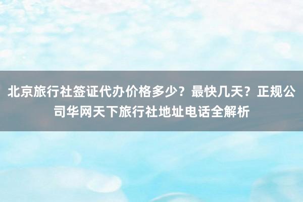 北京旅行社签证代办价格多少？最快几天？正规公司华网天下旅行社地址电话全解析