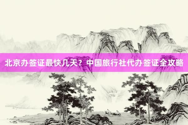 北京办签证最快几天？中国旅行社代办签证全攻略