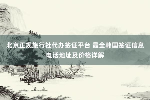 北京正规旅行社代办签证平台 最全韩国签证信息电话地址及价格详解