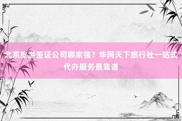 北京旅游签证公司哪家强？华网天下旅行社一站式代办服务最靠谱